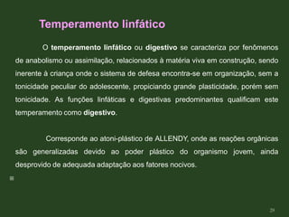 O temperamento linfático ou digestivo se caracteriza por fenômenos
de anabolismo ou assimilação, relacionados à matéria viva em construção, sendo
inerente à criança onde o sistema de defesa encontra-se em organização, sem a
tonicidade peculiar do adolescente, propiciando grande plasticidade, porém sem
tonicidade. As funções linfáticas e digestivas predominantes qualificam este
temperamento como digestivo.
Corresponde ao atoni-plástico de ALLENDY, onde as reações orgânicas
são generalizadas devido ao poder plástico do organismo jovem, ainda
desprovido de adequada adaptação aos fatores nocivos.

Temperamento linfático
29
 