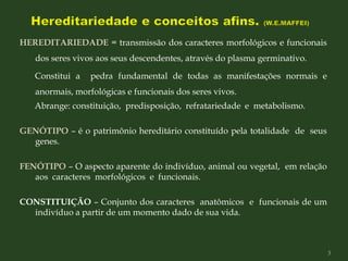 HEREDITARIEDADE = transmissão dos caracteres morfológicos e funcionais
dos seres vivos aos seus descendentes, através do plasma germinativo.
Constitui a pedra fundamental de todas as manifestações normais e
anormais, morfológicas e funcionais dos seres vivos.
Abrange: constituição, predisposição, refratariedade e metabolismo.
GENÓTIPO – é o patrimônio hereditário constituído pela totalidade de seus
genes.
FENÓTIPO – O aspecto aparente do indivíduo, animal ou vegetal, em relação
aos caracteres morfológicos e funcionais.
CONSTITUIÇÃO – Conjunto dos caracteres anatômicos e funcionais de um
indivíduo a partir de um momento dado de sua vida.
3
 