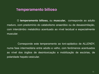 O temperamento bilioso, ou muscular, corresponde ao adulto
maduro, com predomínio do catabolismo anaeróbio ou de desassimilação,
com intercâmbio metabólico acentuado ao nível tecidual e especialmente
muscular.
Corresponde este temperamento ao toni-aplástico de ALLENDY,
numa fase intermediária entre adulto e velho, com fenômenos acentuados
ao nível dos órgãos de desintoxicação e mobilização de escórias, de
polaridade hepato-vesicular.
Temperamento bilioso
31
 