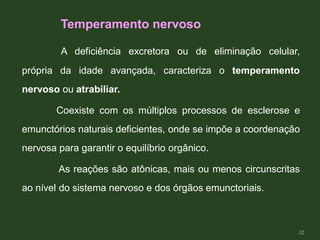 A deficiência excretora ou de eliminação celular,
própria da idade avançada, caracteriza o temperamento
nervoso ou atrabiliar.
Coexiste com os múltiplos processos de esclerose e
emunctórios naturais deficientes, onde se impõe a coordenação
nervosa para garantir o equilíbrio orgânico.
As reações são atônicas, mais ou menos circunscritas
ao nível do sistema nervoso e dos órgãos emunctoriais.
Temperamento nervoso
32
 