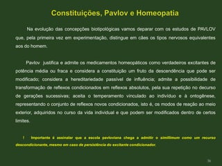 Na evolução das concepções biotipológicas vamos deparar com os estudos de PAVLOV
que, pela primeira vez em experimentação, distingue em cães os tipos nervosos equivalentes
aos do homem.
Pavlov justifica e admite os medicamentos homeopáticos como verdadeiros excitantes de
potência média ou fraca e considera a constituição um fruto da descendência que pode ser
modificado; considera a hereditariedade passível de influência; admite a possibilidade de
transformação de reflexos condicionados em reflexos absolutos, pela sua repetição no decurso
de gerações sucessivas; aceita o temperamento vinculado ao indivíduo e à ontogênese,
representando o conjunto de reflexos novos condicionados, isto é, os modos de reação ao meio
exterior, adquiridos no curso da vida individual e que podem ser modificados dentro de certos
limites.
! Importante é assinalar que a escola pavloviana chega a admitir o simillimum como um recurso
descondicionante, mesmo em caso de persistência do excitante condicionador.
36
 