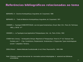 BERNARD, H.- Doctrine Homéopathique, Angoulème, éd. Coquemard, 1966
BERNARD, H. - Traité de Médecine Homéopathique, Angoulème, éd. Coquemard, 1951
VANNIER, L.- Typologie HOMEOPATHIQUE, Les trois types fondamentaux, Encycl. Med. Chir., Paria, Ed. Technique,
1960, p. 38105 A10
VANNIER, L .- La Typologie et ses Applications Thérapeutiques, 3me éd., Paris, G.Doin, 1952
VOISIN Henri, Annecy - Homéopathie Clinique. Répertoire et Thérapeutique. Tome III, 2me éd. Toulouse. Impr.
Occitane, ano ? . ( Cap. Constitutions, Tempéraments fondamentaux d`Hyppocrate, Types morphologiques
suivant l` adaptation. Terrains).
ZISSU,Roland - Matière Médicale Constitutionelle (4 vol.) Paris, Peyronnet Éd., 1959-1964
Nota: A literatura extensa internacional de renomados autores biotipologistas é acessível nas bibliotecas
universitárias.
37
 
