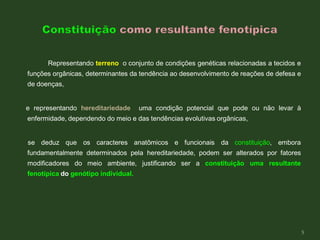 Representando terreno o conjunto de condições genéticas relacionadas a tecidos e
funções orgânicas, determinantes da tendência ao desenvolvimento de reações de defesa e
de doenças,
e representando hereditariedade uma condição potencial que pode ou não levar à
enfermidade, dependendo do meio e das tendências evolutivas orgânicas,
se deduz que os caracteres anatômicos e funcionais da constituição, embora
fundamentalmente determinados pela hereditariedade, podem ser alterados por fatores
modificadores do meio ambiente, justificando ser a constituição uma resultante
fenotípica do genótipo individual.
5
 