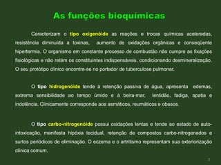 Caracterizam o tipo oxigenóide as reações e trocas químicas aceleradas,
resistência diminuída a toxinas, aumento de oxidações orgânicas e conseqüente
hipertermia. O organismo em constante processo de combustão não cumpre as fixações
fisiológicas e não retém os constituintes indispensáveis, condicionando desmineralização.
O seu protótipo clínico encontra-se no portador de tuberculose pulmonar.
O tipo hidrogenóide tende à retenção passiva de água, apresenta edemas,
extrema sensibilidade ao tempo úmido e à beira-mar, lentidão, fadiga, apatia e
indolência. Clinicamente corresponde aos asmáticos, reumáticos e obesos.
O tipo carbo-nitrogenóide possui oxidações lentas e tende ao estado de auto-
intoxicação, manifesta hipóxia tecidual, retenção de compostos carbo-nitrogenados e
surtos periódicos de eliminação. O eczema e o artritismo representam sua exteriorização
clínica comum.
7
 