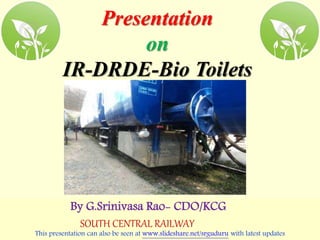 Presentation
on
IR-DRDE-Bio Toilets
By G.Srinivasa Rao- CDO/KCG
SOUTH CENTRAL RAILWAY
This presentation can also be seen at www.slideshare.net/srguduru with latest updates
 