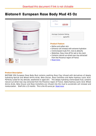 Download this document if link is not clickable


Biotone® European Rose Body Mud 45 Oz
                                                            List Price :

                                                                Price :
                                                                           $59.99



                                                           Average Customer Rating

                                                                           out of 5



                                                       Product Feature
                                                       q   Refine and soften skin
                                                       q   Enhance cell renewal with extreme hydration
                                                       q   Creme-based muds firm, tone & detoxify
                                                       q   Waterless: Easy rinse off for wet or dry room
                                                       q   Contains natural sun-dried rose clay extracted
                                                           from the Provence region of France
                                                       q   Read more




Product Description
BIOTONE SPA European Rose Body Mud contains soothing Rose Clay infused with derivatives of deeply
hydrating Apricot and Wheat Amino Acids, Beta Glucan, Rosa Centifolia and Alpha Hydroxy Lactic Acid.
Perfectly suited for dry delicate, weathered or aged skin. This deeply hydrating creme-based mud, contains
natural sun-dried rose clay extracted from the Provence region of France. Alpha-Hydroxy Lactic Acid, Wheat
Amino Acids, Beta Glucan and Rose Centofolia are infused into the mud to accelerate cell renewal and
moisturization. Shelf Life is 15 months This is the 45 ounce jar. Read more
 