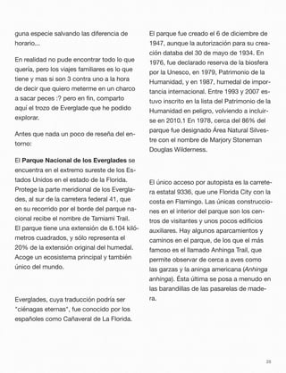 guna especie salvando las diferencia de
horario...
En realidad no pude encontrar todo lo que
quería, pero los viajes familiares es lo que
tiene y mas si son 3 contra uno a la hora
de decir que quiero meterme en un charco
a sacar peces :? pero en ﬁn, comparto
aquí el trozo de Everglade que he podido
explorar.
Antes que nada un poco de reseña del en-
torno:
El Parque Nacional de los Everglades se
encuentra en el extremo sureste de los Es-
tados Unidos en el estado de la Florida.
Protege la parte meridional de los Evergla-
des, al sur de la carretera federal 41, que
en su recorrido por el borde del parque na-
cional recibe el nombre de Tamiami Trail.
El parque tiene una extensión de 6.104 kiló-
metros cuadrados, y sólo representa el
20% de la extensión original del humedal.
Acoge un ecosistema principal y también
único del mundo.
Everglades, cuya traducción podría ser
"ciénagas eternas", fue conocido por los
españoles como Cañaveral de La Florida.
El parque fue creado el 6 de diciembre de
1947, aunque la autorización para su crea-
ción databa del 30 de mayo de 1934. En
1976, fue declarado reserva de la biosfera
por la Unesco, en 1979, Patrimonio de la
Humanidad, y en 1987, humedal de impor-
tancia internacional. Entre 1993 y 2007 es-
tuvo inscrito en la lista del Patrimonio de la
Humanidad en peligro, volviendo a incluir-
se en 2010.1 En 1978, cerca del 86% del
parque fue designado Área Natural Silves-
tre con el nombre de Marjory Stoneman
Douglas Wilderness.
El único acceso por autopista es la carrete-
ra estatal 9336, que une Florida City con la
costa en Flamingo. Las únicas construccio-
nes en el interior del parque son los cen-
tros de visitantes y unos pocos ediﬁcios
auxiliares. Hay algunos aparcamientos y
caminos en el parque, de los que el más
famoso es el llamado Anhinga Trail, que
permite observar de cerca a aves como
las garzas y la aninga americana (Anhinga
anhinga). Ésta última se posa a menudo en
las barandillas de las pasarelas de made-
ra.
28
 