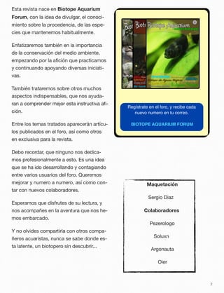 Esta revista nace en Biotope Aquarium
Forum, con la idea de divulgar, el conoci-
miento sobre la procedencia, de las espe-
cies que mantenemos habitualmente.
Enfatizaremos también en la importancia
de la conservación del medio ambiente,
empezando por la aﬁción que practicamos
y continuando apoyando diversas iniciati-
vas.
También trataremos sobre otros muchos
aspectos indispensables, que nos ayuda-
ran a comprender mejor esta instructiva aﬁ-
ción.
Entre los temas tratados aparecerán artícu-
los publicados en el foro, así como otros
en exclusiva para la revista.
Debo recordar, que ninguno nos dedica-
mos profesionalmente a esto. Es una idea
que se ha ido desarrollando y contagiando
entre varios usuarios del foro. Queremos
mejorar y numero a numero, así como con-
tar con nuevos colaboradores.
Esperamos que disfrutes de su lectura, y
nos acompañes en la aventura que nos he-
mos embarcado.
Y no olvides compartirla con otros compa-
ñeros acuaristas, nunca se sabe donde es-
ta latente, un biotopero sin descubrir...
2
Regístrate en el foro, y recibe cada
nuevo numero en tu correo.
BIOTOPE AQUARIUM FORUM
Maquetación
Sergio Diaz
Colaboradores
Pezerologo
Soluxn
Argonauta
Oier
 