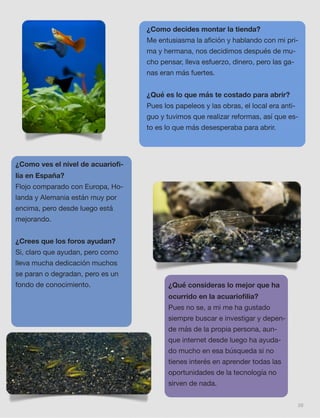 39
¿Como decides montar la tienda?
Me entusiasma la aﬁción y hablando con mi pri-
ma y hermana, nos decidimos después de mu-
cho pensar, lleva esfuerzo, dinero, pero las ga-
nas eran más fuertes.
¿Qué es lo que más te costado para abrir?
Pues los papeleos y las obras, el local era anti-
guo y tuvimos que realizar reformas, así que es-
to es lo que más desesperaba para abrir.
¿Como ves el nivel de acuarioﬁ-
lia en España?
Flojo comparado con Europa, Ho-
landa y Alemania están muy por
encima, pero desde luego está
mejorando.
¿Crees que los foros ayudan?
Si, claro que ayudan, pero como
lleva mucha dedicación muchos
se paran o degradan, pero es un
fondo de conocimiento. ¿Qué consideras lo mejor que ha
ocurrido en la acuarioﬁlia?
Pues no se, a mi me ha gustado
siempre buscar e investigar y depen-
de más de la propia persona, aun-
que internet desde luego ha ayuda-
do mucho en esa búsqueda si no
tienes interés en aprender todas las
oportunidades de la tecnología no
sirven de nada.
 
