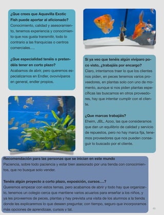 40
¿Que crees que Aquavilla Exotic
Fish puede aportar al aﬁcionado?
Conocimiento, calidad y asesoramien-
to, tenemos experiencia y conocimien-
to que nos gusta transmitir, todo lo
contrario a las franquicias o centros
comerciales….
¿Que especialidad tenéis o preten-
déis tener en corto plazo?
Acabamos de abrir, pero queremos es-
pecializarnos en Endler, ovovivíparos
en general, endler propios.
Si ya veo que tenéis algún vivíparo po-
co visto, ¿trabajáis por encargo?
Claro, intentamos traer lo que los clientes
nos piden, en peces tenemos varios pro-
veedores, en plantas solo con uno de mo-
mento, aunque si nos piden plantas espe-
cíﬁcas las buscamos en otros proveedo-
res, hay que intentar cumplir con el clien-
te.
¿Que marcas trabajáis?
Eheim, JBL, Azoo, las que consideramos
que dan un equilibrio de calidad y servicio
de repuestos, pero no hay marca ﬁja, tene-
mos proveedores que nos pueden conse-
guir lo buscado por el cliente.
Recomendación para las personas que se inician en este mundo
Paciencia, sobre todo paciencia y estar bien asesorado por una tienda con conocimien-
tos, que no busque solo vender.
Tenéis algún proyecto a corto plazo, exposición, cursos….?
Queremos empezar con estos temas, pero acabamos de abrir y todo hay que organizar-
lo, tenemos un colegio cerca que mantiene varios acuarios para enseñar a los niños, y
ya les proveemos de peces, plantas y hay prevista una visita de los alumnos a la tienda
donde les explicaremos lo que deseen preguntar, con tiempo, seguro que incorporamos
más opciones de aprendizaje, cursos y tal.
 