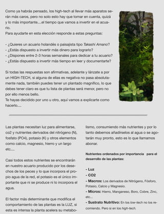 Como ya habrás pensado, los high-tech al llevar más aparatos se-
rán más caros, pero no solo esto hay que tomar en cuenta, quizá
y lo más importante....el tiempo que vamos a invertir en el acua-
rio.
Para ayudarte en esta elección responde a estas preguntas:
- ¿Quieres un acuario holandés o paisajista tipo Takashi Amano?
- ¿Estás dispuesto a invertir más dinero para lograrlo?
- ¿Dispones entre 2-3 horas semanales para dedicar a tu acuario? 
- ¿Estás dispuesto a invertir más tiempo en leer y documentarte?
 
Si todas las respuestas son aﬁrmativas, adelante y lánzate a por
un HIGH-TECH, si alguna de ellas es negativa no pasa absoluta-
mente nada, también puedes tener un plantado magníﬁco, lo que
debes tener claro es que tu lista de plantas será menor, pero no
por ello menos bello.  
Te hayas decidido por uno u otro, aquí vamos a explicarte como
hacerlo....  
Las plantas necesitan luz para alimentarse,
co2 y nutrientes derivados del nitrógeno (N),
fosfato (PO4), potasio (K) y otros elementos
como calcio, magnesio, hierro y un largo
etc.... 
Casi todos estos nutrientes se encontrarán
en nuestro acuario producido por los dese-
chos de los peces y lo que incorpora el pro-
pio agua de la red, el potasio es el único im-
portante que ni se produce ni lo incorpora el
agua.
El factor más determinante que modiﬁca el
comportamiento de las plantas es la LUZ, si
esta es intensa la planta acelera su metabo-
lismo, consumiendo más nutrientes y por lo
tanto debemos añadírselos al agua o se ago-
tarán muy pronto, esto es lo que llamamos
abonar.
Nutrientes ordenados por importancia para el
desarrollo de las plantas:
- Luz
- CO2 
- Macros: Los derivados de Nitrógeno, Fósforo,
Potasio, Calcio y Magnesio.
- Micros: Hierro, Manganeso, Boro, Cobre, Zinc,
etc... 
- Sustrato Nutritivo: En los low-tech no los re-
comiendo. Pero si en los high-tech.
 