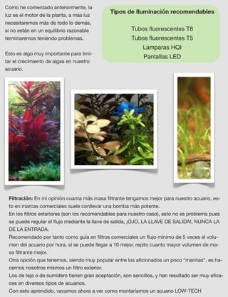 Como he comentado anteriormente, la
luz es el motor de la planta, a más luz
necesitaremos más de todo lo demás,
si no están en un equilibrio razonable
terminaremos teniendo problemas.
Esto es algo muy importante para limi-
tar el crecimiento de algas en nuestro
acuario.
Tipos de Iluminación recomendables
Tubos ﬂuorescentes T8
Tubos ﬂuorescentes T5
Lamparas HQI
Pantallas LED
Filtración: En mi opinión cuanta más masa ﬁltrante tengamos mejor para nuestro acuario, es-
to en marcas comerciales suele conllevar una bomba más potente.
En los ﬁltros exteriores (son los recomendables para nuestro caso), esto no es problema pues
se puede regular el ﬂujo mediante la llave de salida, ¡OJO, LA LLAVE DE SALIDA!, NUNCA LA
DE LA ENTRADA.
Recomendado por tanto como guía en ﬁltros comerciales un ﬂujo mínimo de 5 veces el volu-
men del acuario por hora, si se puede llegar a 10 mejor, repito cuanto mayor volumen de ma-
sa ﬁltrante mejor.
Otra opción que tenemos, siendo muy popular entre los aﬁcionados un poco “manitas”, es ha-
cernos nosotros mismos un ﬁltro exterior.
Los de teja o de sumidero tienen gran aceptación, son sencillos, y han resultado ser muy eﬁca-
ces en diversos tipos de acuarios.
Con esto aprendido, vayamos ahora a ver como montaríamos un acuario LOW-TECH
 