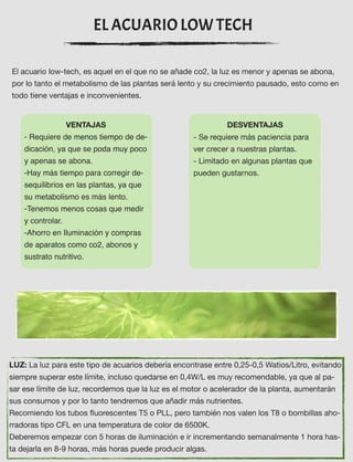 EL ACUARIO LOW TECH
El acuario low-tech, es aquel en el que no se añade co2, la luz es menor y apenas se abona,
por lo tanto el metabolismo de las plantas será lento y su crecimiento pausado, esto como en
todo tiene ventajas e inconvenientes.
VENTAJAS
- Requiere de menos tiempo de de-
dicación, ya que se poda muy poco
y apenas se abona.
-Hay más tiempo para corregir de-
sequilibrios en las plantas, ya que
su metabolismo es más lento.
-Tenemos menos cosas que medir
y controlar. 
-Ahorro en Iluminación y compras
de aparatos como co2, abonos y
sustrato nutritivo.
DESVENTAJAS
- Se requiere más paciencia para
ver crecer a nuestras plantas.
- Limitado en algunas plantas que
pueden gustarnos.  
 
LUZ: La luz para este tipo de acuarios debería encontrase entre 0,25-0,5 Watios/Litro, evitando
siempre superar este límite, incluso quedarse en 0,4W/L es muy recomendable, ya que al pa-
sar ese límite de luz, recordemos que la luz es el motor o acelerador de la planta, aumentarán
sus consumos y por lo tanto tendremos que añadir más nutrientes.  
Recomiendo los tubos ﬂuorescentes T5 o PLL, pero también nos valen los T8 o bombillas aho-
rradoras tipo CFL en una temperatura de color de 6500K.  
Deberemos empezar con 5 horas de iluminación e ir incrementando semanalmente 1 hora has-
ta dejarla en 8-9 horas, más horas puede producir algas.  
 