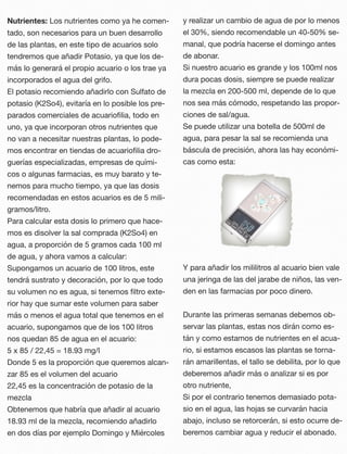 Nutrientes: Los nutrientes como ya he comen-
tado, son necesarios para un buen desarrollo
de las plantas, en este tipo de acuarios solo
tendremos que añadir Potasio, ya que los de-
más lo generará el propio acuario o los trae ya
incorporados el agua del grifo.
El potasio recomiendo añadirlo con Sulfato de
potasio (K2So4), evitaría en lo posible los pre-
parados comerciales de acuarioﬁlia, todo en
uno, ya que incorporan otros nutrientes que
no van a necesitar nuestras plantas, lo pode-
mos encontrar en tiendas de acuarioﬁlia dro-
guerías especializadas, empresas de quími-
cos o algunas farmacias, es muy barato y te-
nemos para mucho tiempo, ya que las dosis
recomendadas en estos acuarios es de 5 mili-
gramos/litro.
Para calcular esta dosis lo primero que hace-
mos es disolver la sal comprada (K2So4) en
agua, a proporción de 5 gramos cada 100 ml
de agua, y ahora vamos a calcular: 
Supongamos un acuario de 100 litros, este
tendrá sustrato y decoración, por lo que todo
su volumen no es agua, si tenemos ﬁltro exte-
rior hay que sumar este volumen para saber
más o menos el agua total que tenemos en el
acuario, supongamos que de los 100 litros
nos quedan 85 de agua en el acuario:
5 x 85 / 22,45 = 18.93 mg/l 
Donde 5 es la proporción que queremos alcan-
zar 85 es el volumen del acuario 
22,45 es la concentración de potasio de la
mezcla
Obtenemos que habría que añadir al acuario
18.93 ml de la mezcla, recomiendo añadirlo
en dos días por ejemplo Domingo y Miércoles
y realizar un cambio de agua de por lo menos
el 30%, siendo recomendable un 40-50% se-
manal, que podría hacerse el domingo antes
de abonar.
Si nuestro acuario es grande y los 100ml nos
dura pocas dosis, siempre se puede realizar
la mezcla en 200-500 ml, depende de lo que
nos sea más cómodo, respetando las propor-
ciones de sal/agua.
Se puede utilizar una botella de 500ml de
agua, para pesar la sal se recomienda una
báscula de precisión, ahora las hay económi-
cas como esta:
Y para añadir los mililitros al acuario bien vale
una jeringa de las del jarabe de niños, las ven-
den en las farmacias por poco dinero.
Durante las primeras semanas debemos ob-
servar las plantas, estas nos dirán como es-
tán y como estamos de nutrientes en el acua-
rio, si estamos escasos las plantas se torna-
rán amarillentas, el tallo se debilita, por lo que
deberemos añadir más o analizar si es por
otro nutriente,
Si por el contrario tenemos demasiado pota-
sio en el agua, las hojas se curvarán hacia
abajo, incluso se retorcerán, si esto ocurre de-
beremos cambiar agua y reducir el abonado.
 