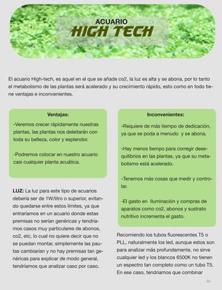 66
HIGH TECH
El acuario High-tech, es aquel en el que se añade co2, la luz es alta y se abona, por lo tanto
el metabolismo de las plantas será acelerado y su crecimiento rápido, esto como en todo tie-
ne ventajas e inconvenientes.
ACUARIO
Ventajas:
-Veremos crecer rápidamente nuestras
plantas, las plantas nos deleitarán con
toda su belleza, color y esplendor. 
-Podremos colocar en nuestro acuario
casi cualquier planta acuática. 
Inconvenientes:
-Requiere de más tiempo de dedicación,
ya que se poda a menudo  y se abona.
 
-Hay menos tiempo para corregir dese-
quilibrios en las plantas, ya que su meta-
bolismo está acelerado.
 
-Tenemos más cosas que medir y contro-
lar.
 
-El gasto en  Iluminación y compras de
aparatos como co2, abonos y sustrato
nutritivo incrementa el gasto. 
LUZ: La luz para este tipo de acuarios
debería ser de 1W/litro o superior, evitan-
do quedarse entre estos límites, ya que
entraríamos en un acuario donde estas
premisas no serían genéricas y tendría-
mos casos muy particulares de abonos,
co2, etc, lo cual no quiere decir que no
se puedan montar, simplemente las pau-
tas cambiarían y no hay premisas tan ge-
néricas para explicar de modo general,
tendríamos que analizar caso por caso.
Recomiendo los tubos ﬂuorescentes T5 o
PLL, naturalmente los led, aunque estos son
para analizar más profundamente, no sirve
cualquier led y los blancos 6500K no tienen
un espectro tan completo como un tubo T5.
En ese caso, tendriamos que combinar
 