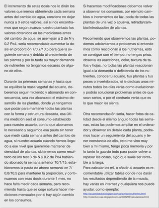 68
El incremento de estas dosis nos lo dirán los
valores que iremos obteniendo cada semana
antes del cambio de agua, conviene no dejar
nunca a 0 estos valores, así si nos encontra-
mos que según avanza nuestro plantado los
valores obtenidos en las mediciones antes
del cambio de agua  se asemejan a 2 de N y
0.2 Po4, sería recomendable aumentar la do-
sis en proporción 7/0,7/10,5 para que la si-
guiente semana y debido al crecimiento de
las plantas y por lo tanto su mayor demanda
de nutrientes no tengamos escasez de algu-
no de ellos.
Durante las primeras semanas y hasta que
se equilibre la masa vegetal del acuario, de-
beremos seguir midiendo y abonando en con-
secuencia, una vez alcanzado el máximo de-
sarrollo de las plantas, donde ya tengamos
que podar para mantener todas las plantas
con la forma y estructura deseada, esa últi-
ma medición será el consumo establecido
para nuestro acuario, con lo que abonamos
lo necesario y seguimos esa pauta sin tener
que medir cada semana antes del cambio de
agua, si nuestro acuario cuando hemos llega-
do a ese nivel que queremos mantener de
densidad de plantas, obtenemos como resul-
tado de los test 3 de N y 0.2 de Po4 habien-
do abonado la semana anterior 10/1/15, esta-
blecemos la pauta de abono semanal en 7/
0,8/10,5 para mantener la proporción, y conti-
nuamos con esas dosis durante 1 mes, no
hace falta medir cada semana, pero reco-
miendo hasta que se coge soltura hacer me-
diciones mensuales por si hay algún cambio
en los consumos.
Si hacemos modiﬁcaciones debemos volver
a observar los consumos, por ejemplo cam-
bios o incrementos de luz, poda de todas las
plantas de una vez o abusiva, retirada/cam-
bio/introducción de plantas.
Recomiendo que observemos las plantas, po-
demos adelantarnos a problemas si entende-
mos cómo reaccionan a los nutrientes, esto
se consigue con el tiempo, no tengas prisa,
observa las reacciones, color, textura de ta-
llos y hojas, no todas las plantas reaccionan
igual a la demanda o deﬁciencia de los nu-
trientes, conoce tu acuario, tus plantas y tus
peces o invertebrados, si le dedicas unos mi-
nutos todos los días verás como evolucionan
y podrás solucionar problemas antes de que
sean serios, o por el contrario verás que es
lo que mejor les sienta.
Otra recomendación seria, hacer fotos de ca-
lidad desde el mismo ángulo todas las sema-
nas, estas las podemos ampliar en el ordena-
dor y observar en detalle cada planta, podre-
mos hacer un seguimiento del acuario y te-
ner constancia de ello, esto me vino muy
bien a mi mismo, tengo poca memoria y por
lo tanto lo guardo todo para poder volver a
repasar las cosas, algo que suele ser renta-
ble a la larga.
Para calcular los ml. a añadir al acuario es re-
comendable utilizar tablas donde nos darán
los resultados dependiendo de la mezcla,
hay varias en internet y cualquiera nos puede
ayudar, como ejemplo:
http://acuariobatuke.blogspot.com.ar/p/macronutrientes.html
http://colectivo-cae.blogspot.com.es/2009/03/calculadoras.html
 