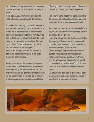 6
En otros es un lago o un río, aunque pue-
dan tener miles de kilómetros de exten-
sión.
Pero cada vez, nos vamos acercando
más a lo que es un acuario de biótopo.
Es evidente, que hay una evolución para-
lela a la del desarrollo de la informática y
la era de la información, el relativo fácil
acceso a cualquier lugar del mundo, y so-
bre todo la mayor disponibilidad de espe-
cies, en el mercado acuaristico. Sin una
gran oferta de especies es muy difícil
montar acuarios de biótopo.
Esto lo se bien ya que en mi ciudad la
oferta es bastante limitada, a las espe-
cies mas comerciales.
Antiguamente podían montar biótopos
auténticos, aquellos acuaristas que utili-
zaban fauna y ﬂora autóctona o de una
región cercana, de grandes ciudades don-
de se encontraba el núcleo de la aﬁción,
e ictiólogos o trotamundos como Heiko
Bleher y otros, que viajaban a países tro-
picales en busca de nuevas especies.
Por suerte para nosotros, esto a cambia-
do y no es complicado acceder a peces
y plantas de una misma procedencia.
Entonces un montar un acuario de bióto-
po, es una decisión estrictamente para el
bienestar de los peces.
Pues si y no, ya que se pueden encontrar
diversos montajes, que son muy estéti-
cos a la vista, sin ser complicados en su
mantenimiento o elaboración.
Como siempre dependerá de nuestros
gustos y capacidad de implicación.
Esta variante de acuarios, se nutre mu-
cho de aﬁcionados al paisajismo acuáti-
co, que buscando inspiración o informa-
ción, ha acabado llamándoles la aten-
ción.
De acuaristas con esa experiencia, pode-
mos esperar espectaculares montajes y
muy ﬁeles al biótopo concreto.
 