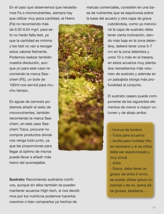 69
En el caso que observemos que necesita-
mos Fe o micronutrientes, siempre hay
que utilizar muy poca cantidad, el Hierro
(Fe) no recomiendo más
de 0.02-0.04 mg/l, para es-
to no harán falta test, ya
que la cantidad es mínima
y los test no van a recoger
estos valores ﬁelmente.
Podemos realizar también
nuestra disolución, aun-
que yo para este caso re-
comiendo la marca Sea-
chem (FE), un bote de
100ml nos servirá para mu-
cho tiempo.
En aguas de osmosis po-
dremos añadir el resto de
micronutrientes, también
recomiendo la marca Sea-
chem, en este caso Sea-
chem Trace, procurar no
comprar productos donde
nos venga todo junto, ya
que las proporciones para
llegar al óptimo de micros
puede llevar a añadir más
hierro del aconsejable.
Sustrato: Recomiendo sustratos nutriti-
vos, aunque sin ellos también se pueden
mantener acuarios High-tech, si nos decidi-
mos por los nutritivos podemos hacerlos
nosotros o bien comprarlos ya hechos de
marcas comerciales, consisten en una ba-
se de nutrientes que se espolvorea sobre
la base del acuario y otra capa de grava
cubriéndola, como ya mencio-
né la capa de sustrato debe
tener cierta inclinación, sien-
do más baja en la zona delan-
tera, deberá tener unos 5-7
cm en la zona delantera y
unos 10 o más en la trasera,
en estos acuarios muy planta-
dos necesitamos más volu-
men de sustrato y además en
un paisajista otorga más pro-
fundidad al conjunto.
El sustrato casero puede com-
ponerse de los siguientes ele-
mentos de menor a mayor vo-
lumen y de abajo arriba:
- Humus de lombriz
- Turba para acuarios
- Arcilla para moldear (No
es necesario y si se utiliza
debe ser espolvoreada y
muy poca)
- Arlita
- Grava, debe tener un
grosor de entre 2-4mm,
se puede utilizar grava co-
mercial o de rio, arena síli-
ce gruesa, akadama….
 