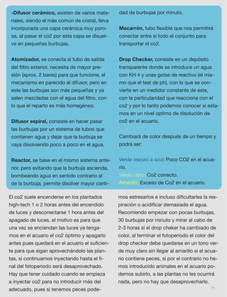 71
-Difusor cerámico, existen de varios mate-
riales, siendo el más común de cristal, lleva
incorporada una capa cerámica muy poro-
sa, al pasar el co2 por esta capa se disuel-
ve en pequeñas burbujas. 
Atomizador, se conecta al tubo de salida
del ﬁltro exterior, necesita de mayor pre-
sión (aprox. 2 bares) para que funcione, el
mecanismo en parecido al difusor, pero en
este las burbujas son más pequeñas y ya
salen mezcladas con el agua del ﬁltro, con
lo que el reparto es más homegéneo. 
Difusor espiral, consiste en hacer pasar
las burbujas por un sistema de tubos que
contienen agua y dejar que la burbuja se
vaya disolviendo poco a poco en el agua. 
Reactor, se base en el mismo sistema ante-
rior, pero evitando que la burbuja ascienda,
bombeando agua en sentido contrario al
de la burbuja, permite disolver mayor canti-
dad de burbujas por minuto. 
Macarrón, tubo ﬂexible que nos permitirá
conectar entre si todo el conjunto para
transportar el co2. 
Drop Checker, consiste en un depósito
transparente donde se introduce un agua
con KH 4 y unas gotas de reactivo (el mis-
mo que el test de ph), con lo que se con-
vierte en un medidor constante de este,
con la particularidad que reacciona con el
co2 y por lo tanto podemos conocer si esta-
mos en un nivel optimo de disolución de
co2 en el acuario. 
Cambiará de color después de un tiempo y
podrá ser:
Verde oscuro a azul: Poco CO2 en el acua-
rio.
Verde claro: Co2 correcto.
Amarillo: Exceso de Co2 en el acuario.
El co2 suele encenderse en los plantados
high-tech 1 o 2 horas antes del encendido
de luces y desconectarse 1 hora antes del
apagado de luces, el motivo es para que
una vez se enciendan las luces ya tenga-
mos en el acuario el co2 óptimo y apagarlo
antes pues quedará en el acuario el suﬁcien-
te para que sigan aprovechándolo las plan-
tas, si continuamos inyectando hasta el ﬁ-
nal del fotoperiodo será desaprovechado.
Hay que tener cuidado cuando se empieza
a inyectar co2 para no introducir más del
adecuado, pues si tenemos peces pode-
mos estresarlos e incluso diﬁcultarles la res-
piración o acidiﬁcar demasiado el agua.
Recomiendo empezar con pocas burbujas,
30 burbujas por minuto y mirar al cabo de
2-3 horas si el drop cheker ha cambiado de
color, al terminar el fotoperiodo el color del
drop checker debe quedarse en un tono ver-
de muy claro sin llegar al amarillo si el acua-
rio contiene peces, si por el contrario no he-
mos introducido animales en el acuario po-
demos subirlo, a las plantas no les ocurrirá
nada, pero no hay que desaprovecharlo.
 
