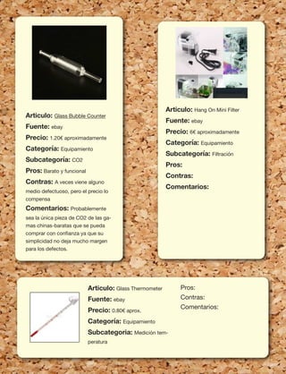 92
Articulo: Glass Bubble Counter
Fuente: ebay
Precio: 1.20€ aproximadamente
Categoría: Equipamiento
Subcategoría: CO2
Pros: Barato y funcional
Contras: A veces viene alguno
medio defectuoso, pero el precio lo
compensa
Comentarios: Probablemente
sea la única pieza de CO2 de las ga-
mas chinas-baratas que se pueda
comprar con conﬁanza ya que su
simplicidad no deja mucho margen
para los defectos.
Articulo: Hang On Mini Filter
Fuente: ebay
Precio: 6€ aproximadamente
Categoría: Equipamiento
Subcategoría: Filtración
Pros:
Contras:
Comentarios:
Articulo: Glass Thermometer
Fuente: ebay
Precio: 0.80€ aprox.
Categoría: Equipamiento
Subcategoria: Medición tem-
peratura
Pros:
Contras:
Comentarios:
 