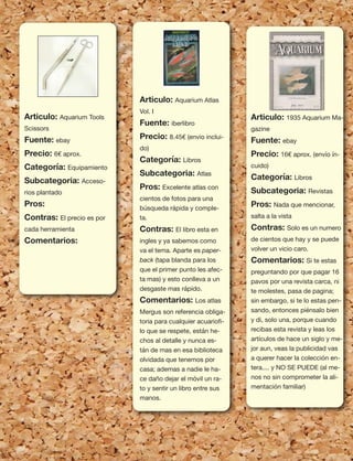 93
Articulo: Aquarium Tools
Scissors
Fuente: ebay
Precio: 6€ aprox.
Categoría: Equipamiento
Subcategoria: Acceso-
rios plantado
Pros:
Contras: El precio es por
cada herramienta
Comentarios:
Articulo: Aquarium Atlas
Vol. I
Fuente: iberlibro
Precio: 8.45€ (envio inclui-
do)
Categoría: Libros
Subcategoria: Atlas
Pros: Excelente atlas con
cientos de fotos para una
búsqueda rápida y comple-
ta.
Contras: El libro esta en
ingles y ya sabemos como
va el tema. Aparte es paper-
back (tapa blanda para los
que el primer punto les afec-
ta mas) y esto conlleva a un
desgaste mas rápido.
Comentarios: Los atlas
Mergus son referencia obliga-
toria para cualquier acuarioﬁ-
lo que se respete, están he-
chos al detalle y nunca es-
tán de mas en esa biblioteca
olvidada que tenemos por
casa; ademas a nadie le ha-
ce daño dejar el móvil un ra-
to y sentir un libro entre sus
manos.
Articulo: 1935 Aquarium Ma-
gazine
Fuente: ebay
Precio: 16€ aprox. (envío ín-
cuido)
Categoría: Libros
Subcategoria: Revistas
Pros: Nada que mencionar,
salta a la vista
Contras: Solo es un numero
de cientos que hay y se puede
volver un vicio caro.
Comentarios: Si te estas
preguntando por que pagar 16
pavos por una revista carca, ni
te molestes, pasa de pagina;
sin embargo, si te lo estas pen-
sando, entonces piénsalo bien
y di, solo una, porque cuando
recibas esta revista y leas los
artículos de hace un siglo y me-
jor aun, veas la publicidad vas
a querer hacer la colección en-
tera.... y NO SE PUEDE (al me-
nos no sin comprometer la ali-
mentación familiar)
 