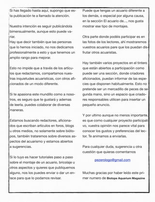 Si has llegado hasta aquí, supongo que es-
ta publicación te a llamado la atención.
Nuestra intención es seguir publicándola
bimensualmente, aunque esto puede va-
riar.
Hay que decir también que las personas
que lo hemos iniciado, no nos dedicamos
profesionalmente a esto y que tenemos un
amplio rango para mejorar.
Esto no impide que a través de los artícu-
los que redactamos, compartamos nues-
tras inquietudes acuaristicas, con otros aﬁ-
cionados de un modo diferente.
Si te apasiona este mundillo como a noso-
tros, es seguro que te gustará y ademas
de leerla, puedes colaborar de diversas
maneras.
Estamos buscando redactores, aﬁciona-
dos que escriban artículos en foros, blogs
u otros medios, no solamente sobre bióto-
pos, también trataremos sobre diversos as-
pectos del acuarismo y estamos abiertos
a sugerencias.
Si lo tuyo es hacer tutoriales paso a paso
sobre el montaje de un acuario, bricolaje u
otros aspectos y quieres que publiquemos
alguno, nos los puedes enviar o dar un en-
lace para que lo podamos revisar.
Puede que tengas un acuario diferente a
los demás, o especial por alguna causa,
en la sección El acuario de..., nos gusta
mostrar ese tipo de montajes.
Otra parte donde podéis participar es en
las fotos de los lectores, ahí mostraremos
vuestros acuarios pare que los puedan dis-
frutar otros acuaristas.
Hay también varios proyectos en el tintero
que están abiertos a participación como
puede ser una sección, donde criadores
aﬁcionados, puedan informar de las espe-
cies que disponen habitualmente. Esto no
pretende ser un mercadillo de peces de se-
gunda mano, sino un espacio que criado-
res responsables utilicen para insertar un
pequeño anuncio.
Y por ultimo aunque no menos importante,
es que como cualquier proyecto participati-
vo, vuestra opinión nos parece vital para
conocer los gustos y preferencias del lec-
tor. Te animamos a enviarlas.
Para cualquier duda, sugerencia u otra
cuestión que quieras comentarnos
Muchas gracias por haber leído este pri-
mer numero de Biotope Aquarium Magazine
pezerologo@gmail.com
 