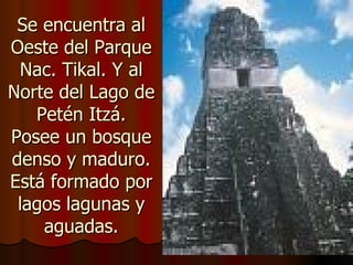 Se encuentra al
Oeste del Parque
 Nac. Tikal. Y al
Norte del Lago de
   Petén Itzá.
Posee un bosque
denso y maduro.
Está formado por
 lagos lagunas y
    aguadas.
 