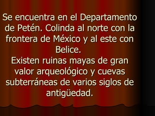 Se encuentra en el Departamento
de Petén. Colinda al norte con la
 frontera de México y al este con
               Belice.
   Existen ruinas mayas de gran
    valor arqueológico y cuevas
 subterráneas de varios siglos de
            antigüedad.
 