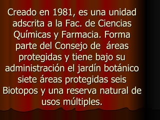 Creado en 1981, es una unidad
  adscrita a la Fac. de Ciencias
   Químicas y Farmacia. Forma
   parte del Consejo de áreas
    protegidas y tiene bajo su
administración el jardín botánico
    siete áreas protegidas seis
Biotopos y una reserva natural de
          usos múltiples.
 