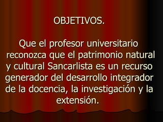 OBJETIVOS.

   Que el profesor universitario
reconozca que el patrimonio natural
y cultural Sancarlista es un recurso
generador del desarrollo integrador
de la docencia, la investigación y la
             extensión.
 
