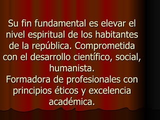 Su fin fundamental es elevar el
 nivel espiritual de los habitantes
  de la república. Comprometida
con el desarrollo científico, social,
             humanista.
 Formadora de profesionales con
   principios éticos y excelencia
             académica.
 