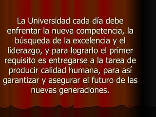 La Universidad cada día debe
 enfrentar la nueva competencia, la
    búsqueda de la excelencia y el
 liderazgo, y para lograrlo el primer
requisito es entregarse a la tarea de
  producir calidad humana, para así
garantizar y asegurar el futuro de las
        nuevas generaciones.
 