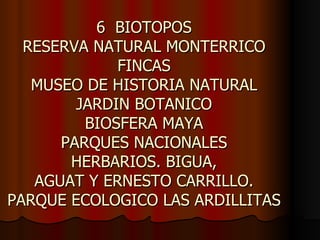 6 BIOTOPOS
  RESERVA NATURAL MONTERRICO
             FINCAS
   MUSEO DE HISTORIA NATURAL
        JARDIN BOTANICO
         BIOSFERA MAYA
      PARQUES NACIONALES
       HERBARIOS. BIGUA,
   AGUAT Y ERNESTO CARRILLO.
PARQUE ECOLOGICO LAS ARDILLITAS
 