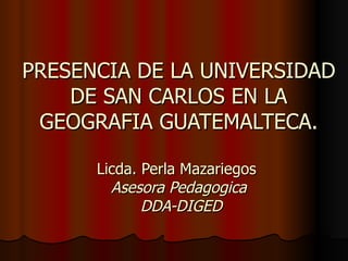 PRESENCIA DE LA UNIVERSIDAD
    DE SAN CARLOS EN LA
 GEOGRAFIA GUATEMALTECA.

      Licda. Perla Mazariegos
        Asesora Pedagogica
             DDA-DIGED
 