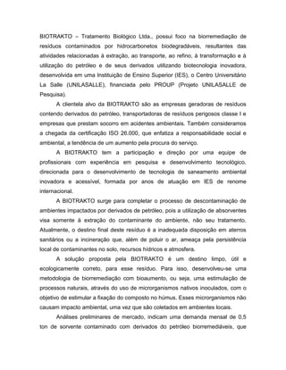 BIOTRAKTO – Tratamento Biológico Ltda., possui foco na biorremediação de
resíduos contaminados por hidrocarbonetos biodegradáveis, resultantes das
atividades relacionadas à extração, ao transporte, ao refino, à transformação e à
utilização do petróleo e de seus derivados utilizando biotecnologia inovadora,
desenvolvida em uma Instituição de Ensino Superior (IES), o Centro Universitário
La Salle (UNILASALLE), financiada pelo PROUP (Projeto UNILASALLE de
Pesquisa).
A clientela alvo da BIOTRAKTO são as empresas geradoras de resíduos
contendo derivados do petróleo, transportadoras de resíduos perigosos classe I e
empresas que prestam socorro em acidentes ambientais. Também consideramos
a chegada da certificação ISO 26.000, que enfatiza a responsabilidade social e
ambiental, a tendência de um aumento pela procura do serviço.
A BIOTRAKTO tem a participação e direção por uma equipe de
profissionais com experiência em pesquisa e desenvolvimento tecnológico,
direcionada para o desenvolvimento de tecnologia de saneamento ambiental
inovadora e acessível, formada por anos de atuação em IES de renome
internacional.
A BIOTRAKTO surge para completar o processo de descontaminação de
ambientes impactados por derivados de petróleo, pois a utilização de absorventes
visa somente à extração do contaminante do ambiente, não seu tratamento.
Atualmente, o destino final deste resíduo é a inadequada disposição em aterros
sanitários ou a incineração que, além de poluir o ar, ameaça pela persistência
local de contaminantes no solo, recursos hídricos e atmosfera.
A solução proposta pela BIOTRAKTO é um destino limpo, útil e
ecologicamente correto, para esse resíduo. Para isso, desenvolveu-se uma
metodologia de biorremediação com bioaumento, ou seja, uma estimulação de
processos naturais, através do uso de microrganismos nativos inoculados, com o
objetivo de estimular a fixação do composto no húmus. Esses microrganismos não
causam impacto ambiental, uma vez que são coletados em ambientes locais.
Análises preliminares de mercado, indicam uma demanda mensal de 0,5
ton de sorvente contaminado com derivados do petróleo biorremediáveis, que
 