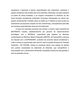 atualmente é destinado à aterros especializados sem tratamento, mantendo o
passivo ambiental. Esta análise não inclui acidentes ambientais, que gera resíduos
na ordem de várias toneladas, e um impacto irremediável no ambiente, se não
forem tomadas emergências ambientais. Empresas interessadas em reduzir seu
passivo ambiental têm investido cifras na ordem de 3 milhões de reais anuais em
saneamento de pequenas porções de solo contaminado, principalmente pela falta
de empresas especializadas nesse tipo de tratamento.
A busca de empresas parceiras que tenham a mesma visão ambiental da
BIOTRAKTO resultou satisfatoriamente em parceria de desenvolvimento
tecnológico com a RESÍDUA, responsável pela logística de efluentes
contaminados da Refinaria Alberto Pasqualini (REFAP), de Canoas/RS e parceria
de mercado com a SUPERSORB®
, produtora de sorvente natural considerado o
melhor produto já apresentado para este fim pela Fundação Estadual de Proteção
Ambiental - RS (FEPAM). Ambas as empresas abrem uma carteira de clientes
com grande necessidade de tratamento de efluentes, que compartilham a
preocupação com o saneamento ambiental e qualidade social para esta geração e
para as gerações futuras.
 