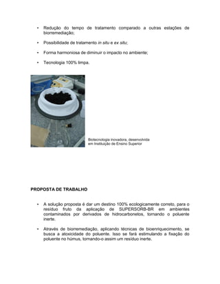 • Redução do tempo de tratamento comparado a outras estações de
biorremediação;
• Possibilidade de tratamento in situ e ex situ;
• Forma harmoniosa de diminuir o impacto no ambiente;
• Tecnologia 100% limpa.
PROPOSTA DE TRABALHO
• A solução proposta é dar um destino 100% ecologicamente correto, para o
resíduo fruto da aplicação de SUPERSORB-BR em ambientes
contaminados por derivados de hidrocarbonetos, tornando o poluente
inerte.
• Através de biorremediação, aplicando técnicas de bioenriquecimento, se
busca a atoxicidade do poluente. Isso se fará estimulando a fixação do
poluente no húmus, tornando-o assim um resíduo inerte.
Biotecnologia inovadora, desenvolvida
em Instituição de Ensino Superior
 