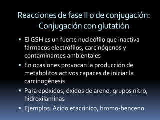 Reacciones de fase II o de conjugación:
     Conjugación con glutatión
 El GSH es un fuerte nucleófilo que inactiva
  fármacos electrófilos, carcinógenos y
  contaminantes ambientales
 En ocasiones provocan la producción de
  metabolitos activos capaces de iniciar la
  carcinogénesis
 Para epóxidos, óxidos de areno, grupos nitro,
  hidroxilaminas
 Ejemplos: Ácido etacrínico, bromo-benceno
 