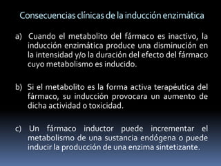 Consecuencias clínicas de la inducción enzimática

a) Cuando el metabolito del fármaco es inactivo, la
   inducción enzimática produce una disminución en
   la intensidad y/o la duración del efecto del fármaco
   cuyo metabolismo es inducido.

b) Si el metabolito es la forma activa terapéutica del
   fármaco, su inducción provocara un aumento de
   dicha actividad o toxicidad.

c) Un fármaco inductor puede incrementar el
   metabolismo de una sustancia endógena o puede
   inducir la producción de una enzima sintetizante.
 