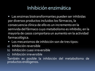 Inhibición enzimática
 Las enzimas biotransformantes pueden ser inhibidas
 por diversos productos incluidos los fármacos, la
 consecuencia clínica de ello es un incremento en la
 semivida del fármaco cuyo metabolismo es inhibido; en la
 mayoría de casos comportara un aumento en la actividad
 farmacológica.
  Los mecanismos de inhibición son de tres tipos:
a) Inhibición reversible
b) Inhibición cuasi irreversible
c) Inhibición irreversible
También es posible la inhibición del metabolismo de
productos endógenos.
 