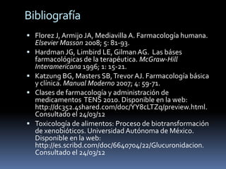 Bibliografía
 Florez J, Armijo JA, Mediavilla A. Farmacología humana.
    Elsevier Masson 2008; 5: 81-93.
   Hardman JG, Limbird LE, Gilman AG. Las báses
    farmacológicas de la terapéutica. McGraw-Hill
    Interamericana 1996; 1: 15-21.
   Katzung BG, Masters SB, Trevor AJ. Farmacología básica
    y clínica. Manual Moderno 2007; 4: 59-71.
   Clases de farmacología y administración de
    medicamentos TENS 2010. Disponible en la web:
    http://dc352.4shared.com/doc/YY8cLTZq/preview.html.
    Consultado el 24/03/12
   Toxicología de alimentos: Proceso de biotransformación
    de xenobióticos. Universidad Autónoma de México.
    Disponible en la web:
    http://es.scribd.com/doc/6640704/22/Glucuronidacion.
    Consultado el 24/03/12
 