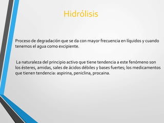 Hidrólisis 
Proceso de degradación que se da con mayor frecuencia en líquidos y cuando 
tenemos el agua como excipiente. 
La naturaleza del principio activo que tiene tendencia a este fenómeno son 
los ésteres, amidas, sales de ácidos débiles y bases fuertes; los medicamentos 
que tienen tendencia: aspirina, peniclina, procaina. 
 