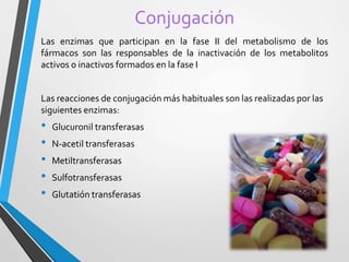 Conjugación 
Las enzimas que participan en la fase II del metabolismo de los 
fármacos son las responsables de la inactivación de los metabolitos 
activos o inactivos formados en la fase I 
Las reacciones de conjugación más habituales son las realizadas por las 
siguientes enzimas: 
• Glucuronil transferasas 
• N-acetil transferasas 
• Metiltransferasas 
• Sulfotransferasas 
• Glutatión transferasas 
 