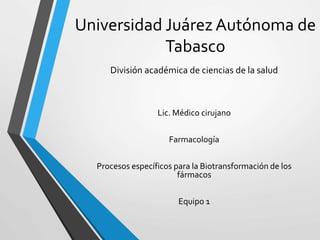 Universidad Juárez Autónoma de 
Tabasco 
División académica de ciencias de la salud 
Lic. Médico cirujano 
Farmacología 
Procesos específicos para la Biotransformación de los 
fármacos 
Equipo 1 
 