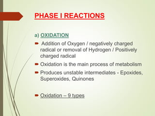 PHASE I REACTIONS
a) OXIDATION
 Addition of Oxygen / negatively charged
radical or removal of Hydrogen / Positively
charged radical
 Oxidation is the main process of metabolism
 Produces unstable intermediates - Epoxides,
Superoxides, Quinones
 Oxidation – 9 types
 