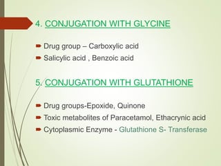 4. CONJUGATION WITH GLYCINE
 Drug group – Carboxylic acid
 Salicylic acid , Benzoic acid
5. CONJUGATION WITH GLUTATHIONE
 Drug groups-Epoxide, Quinone
 Toxic metabolites of Paracetamol, Ethacrynic acid
 Cytoplasmic Enzyme - Glutathione S- Transferase
 