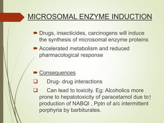 MICROSOMAL ENZYME INDUCTION
 Drugs, insecticides, carcinogens will induce
the synthesis of microsomal enzyme proteins
 Accelerated metabolism and reduced
pharmacological response
 Consequences
 Drug- drug interactions
 Can lead to toxicity. Eg: Alcoholics more
prone to hepatotoxicity of paracetamol due to↑
production of NABQI , Pptn of a/c intermittent
porphyria by barbiturates.
 