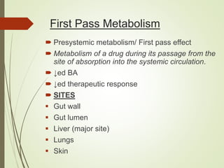 First Pass Metabolism
 Presystemic metabolism/ First pass effect
 Metabolism of a drug during its passage from the
site of absorption into the systemic circulation.
 ↓ed BA
 ↓ed therapeutic response
 SITES
 Gut wall
 Gut lumen
 Liver (major site)
 Lungs
 Skin
 