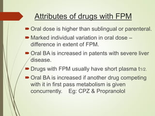 Attributes of drugs with FPM
Oral dose is higher than sublingual or parenteral.
Marked individual variation in oral dose –
difference in extent of FPM.
Oral BA is increased in patents with severe liver
disease.
Drugs with FPM usually have short plasma t1/2.
Oral BA is increased if another drug competing
with it in first pass metabolism is given
concurrently. Eg: CPZ & Propranolol
 