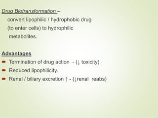 Drug Biotransformation –
convert lipophilic / hydrophobic drug
(to enter cells) to hydrophilic
metabolites.
Advantages
 Termination of drug action - (↓ toxicity)
 Reduced lipophilicity.
 Renal / biliary excretion ↑ - (↓renal reabs)
 